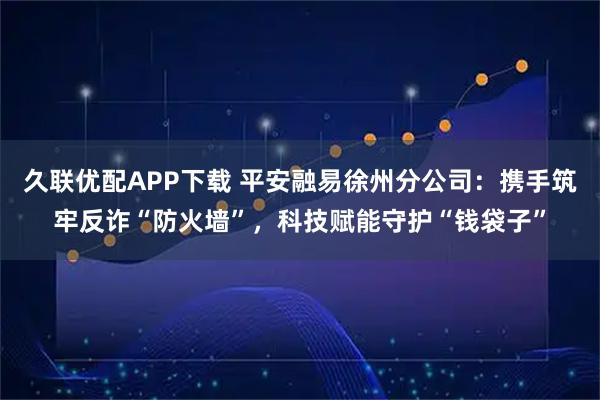 久联优配APP下载 平安融易徐州分公司:携手筑牢反诈“防火墙”,科技赋能守护“钱袋子”