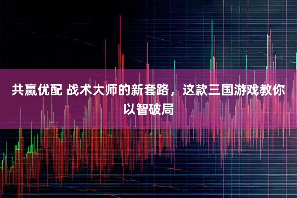 共赢优配 战术大师的新套路，这款三国游戏教你以智破局