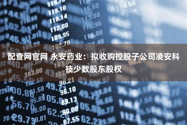 配查网官网 永安药业:拟收购控股子公司凌安科技少数股东股权