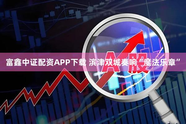 富鑫中证配资APP下载 滨津双城奏响“魔法乐章”