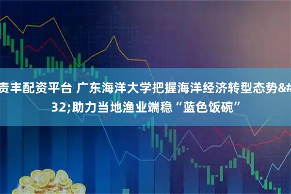 责丰配资平台 广东海洋大学把握海洋经济转型态势&#32;助力当地渔业端稳“蓝色饭碗”