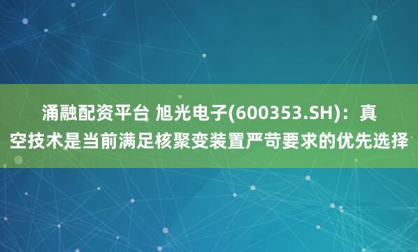 涌融配资平台 旭光电子(600353.SH):真空技术是当前满足核聚变装置严苛要求的优先选择