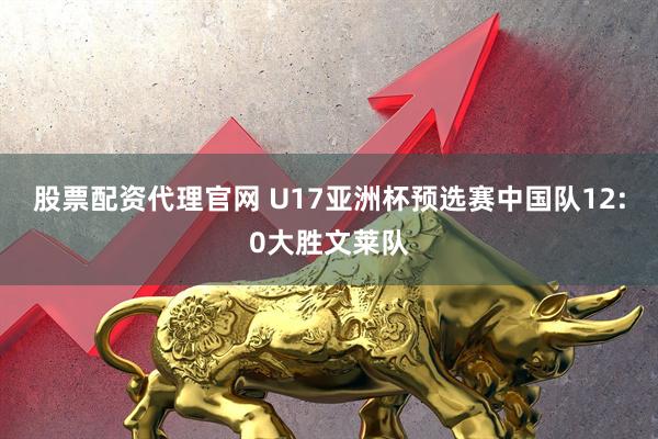 股票配资代理官网 U17亚洲杯预选赛中国队12:0大胜文莱队
