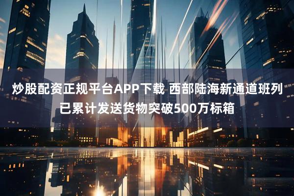 炒股配资正规平台APP下载 西部陆海新通道班列已累计发送货物突破500万标箱
