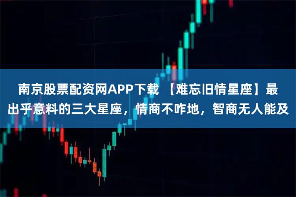 南京股票配资网APP下载 【难忘旧情星座】最出乎意料的三大星座,情商不咋地,智商无人能及