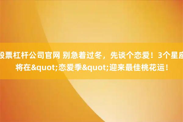 股票杠杆公司官网 别急着过冬，先谈个恋爱！3个星座将在"恋爱季"迎来最佳桃花运！