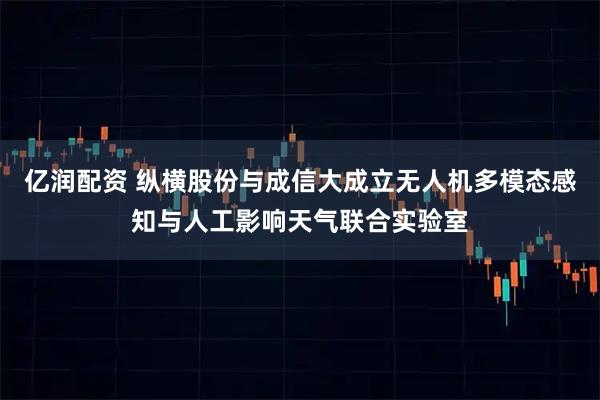 亿润配资 纵横股份与成信大成立无人机多模态感知与人工影响天气联合实验室