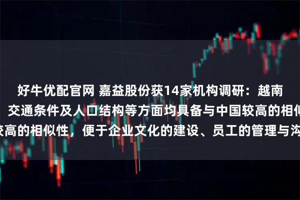 好牛优配官网 嘉益股份获14家机构调研：越南在文化环境、地理位置、交通条件及人口结构等方面均具备与中国较高的相似性，便于企业文化的建设、员工的管理与沟通（附调研问答）