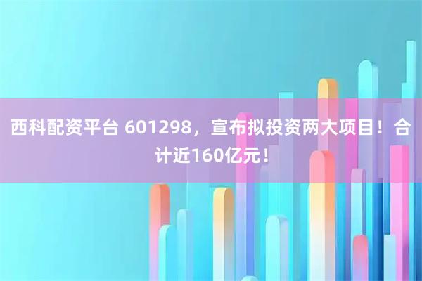 西科配资平台 601298，宣布拟投资两大项目！合计近160亿元！