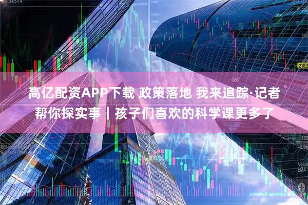 高亿配资APP下载 政策落地 我来追踪·记者帮你探实事｜孩子们喜欢的科学课更多了