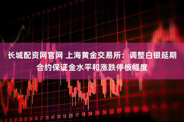 长城配资网官网 上海黄金交易所：调整白银延期合约保证金水平和涨跌停板幅度