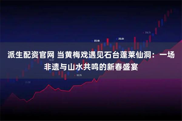 派生配资官网 当黄梅戏遇见石台蓬莱仙洞：一场非遗与山水共鸣的新春盛宴