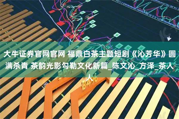 大牛证券官网官网 福鼎白茶主题短剧《沁芳华》圆满杀青 茶韵光影勾勒文化新篇_陈文沁_方泽_茶人
