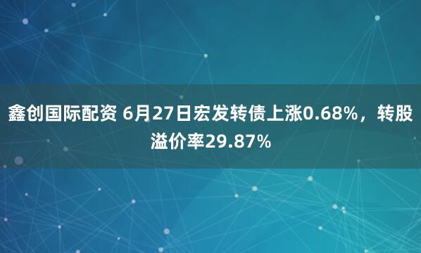 鑫创国际配资 6月27日宏发转债上涨0.68%，转股溢价率29.87%