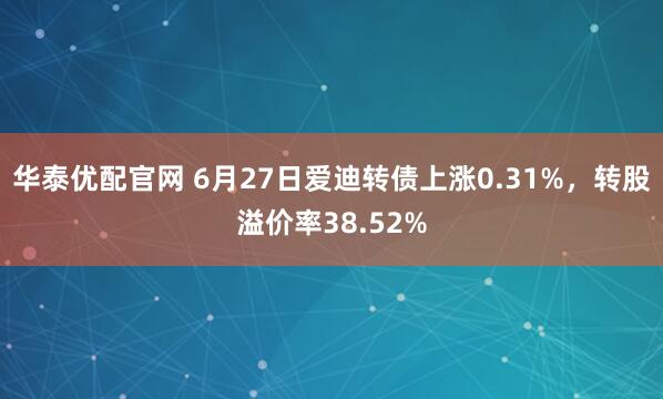 华泰优配官网 6月27日爱迪转债上涨0.31%，转股溢价率38.52%