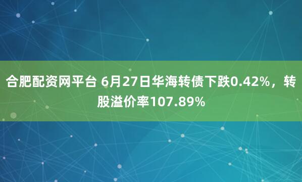 合肥配资网平台 6月27日华海转债下跌0.42%，转股溢价率107.89%