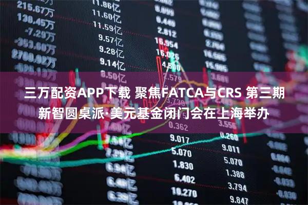 三万配资APP下载 聚焦FATCA与CRS 第三期新智圆桌派·美元基金闭门会在上海举办