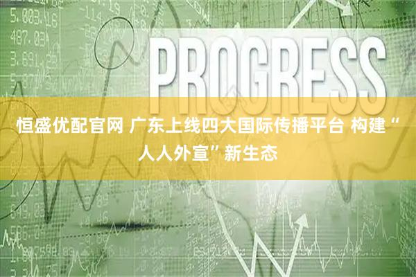 恒盛优配官网 广东上线四大国际传播平台 构建“人人外宣”新生态