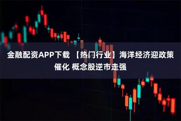 金融配资APP下载 【热门行业】海洋经济迎政策催化 概念股逆市走强