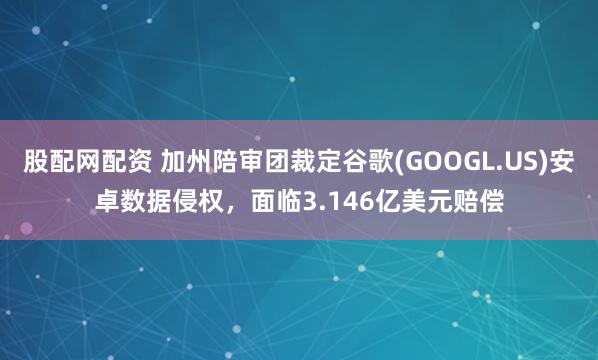 股配网配资 加州陪审团裁定谷歌(GOOGL.US)安卓数据侵权，面临3.146亿美元赔偿