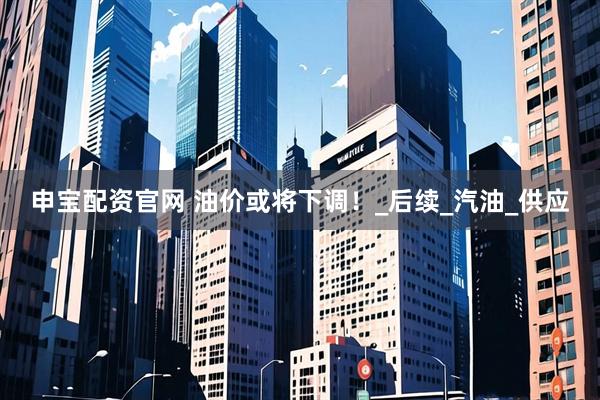 申宝配资官网 油价或将下调！_后续_汽油_供应