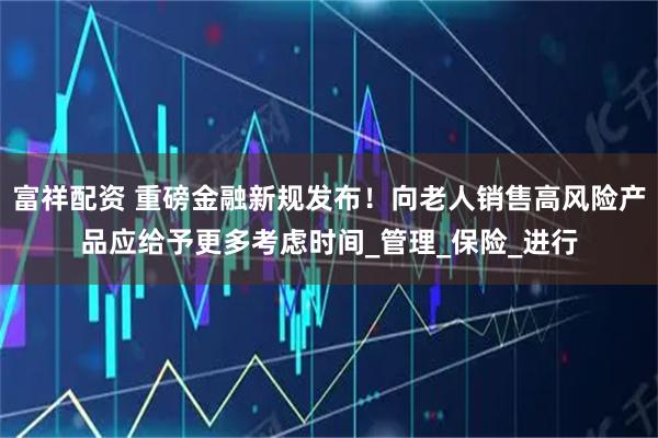 富祥配资 重磅金融新规发布！向老人销售高风险产品应给予更多考虑时间_管理_保险_进行