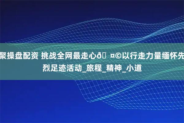 聚操盘配资 挑战全网最走心🤩以行走力量缅怀先烈足迹活动_旅程_精神_小道