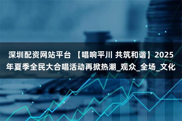 深圳配资网站平台 【唱响平川 共筑和谐】2025年夏季全民大合唱活动再掀热潮_观众_全场_文化