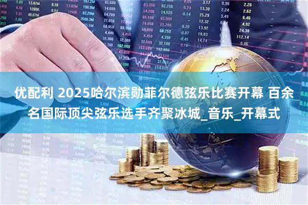 优配利 2025哈尔滨勋菲尔德弦乐比赛开幕 百余名国际顶尖弦乐选手齐聚冰城_音乐_开幕式