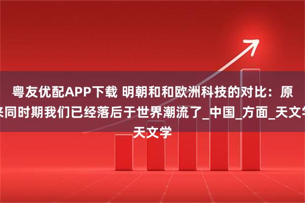 粤友优配APP下载 明朝和和欧洲科技的对比：原来同时期我们已经落后于世界潮流了_中国_方面_天文学