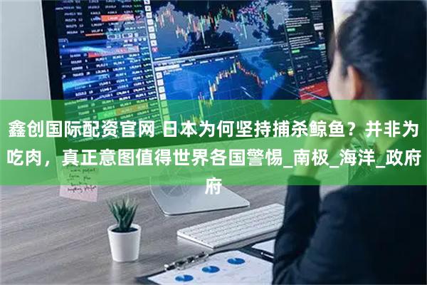 鑫创国际配资官网 日本为何坚持捕杀鲸鱼？并非为吃肉，真正意图值得世界各国警惕_南极_海洋_政府