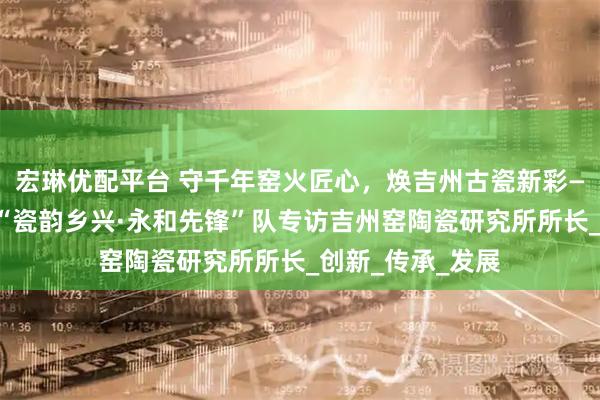 宏琳优配平台 守千年窑火匠心，焕吉州古瓷新彩——江西师范大学“瓷韵乡兴·永和先锋”队专访吉州窑陶瓷研究所所长_创新_传承_发展