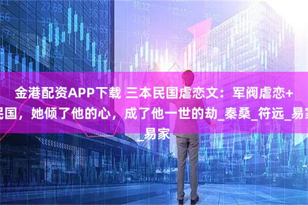 金港配资APP下载 三本民国虐恋文：军阀虐恋+民国，她倾了他的心，成了他一世的劫_秦桑_符远_易家