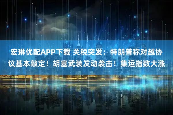 宏琳优配APP下载 关税突发：特朗普称对越协议基本敲定！胡塞武装发动袭击！集运指数大涨