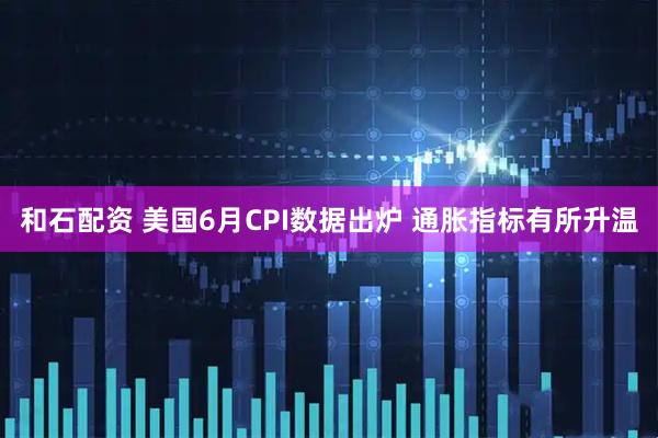 和石配资 美国6月CPI数据出炉 通胀指标有所升温