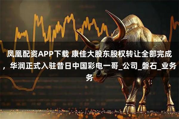 凤凰配资APP下载 康佳大股东股权转让全部完成，华润正式入驻昔日中国彩电一哥_公司_磐石_业务