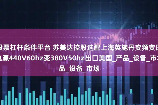 股票杠杆条件平台 苏美达控股选配上海英施丹变频变压电源440V60hz变380V50hz出口美国_产品_设备_市场
