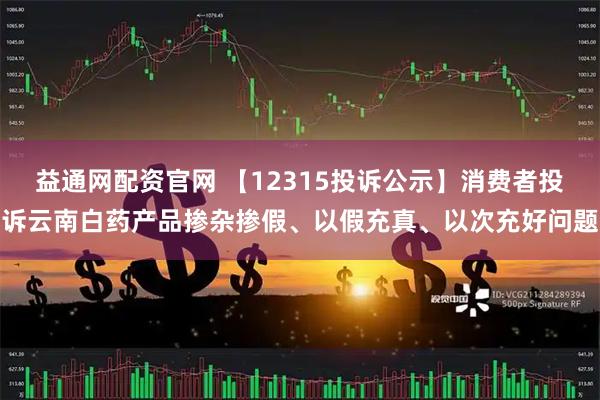 益通网配资官网 【12315投诉公示】消费者投诉云南白药产品掺杂掺假、以假充真、以次充好问题