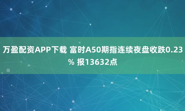 万盈配资APP下载 富时A50期指连续夜盘收跌0.23% 报13632点