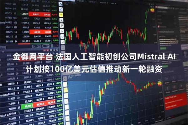 金御网平台 法国人工智能初创公司Mistral AI计划按100亿美元估值推动新一轮融资