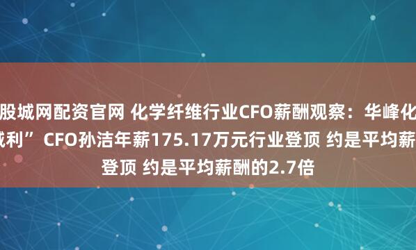 股城网配资官网 化学纤维行业CFO薪酬观察：华峰化学“增收减利” CFO孙洁年薪175.17万元行业登顶 约是平均薪酬的2.7倍