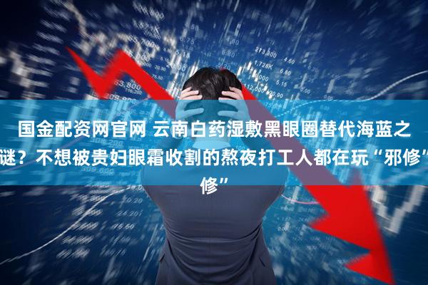 国金配资网官网 云南白药湿敷黑眼圈替代海蓝之谜？不想被贵妇眼霜收割的熬夜打工人都在玩“邪修”