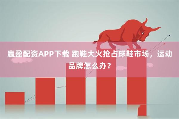 赢盈配资APP下载 跑鞋大火抢占球鞋市场，运动品牌怎么办？