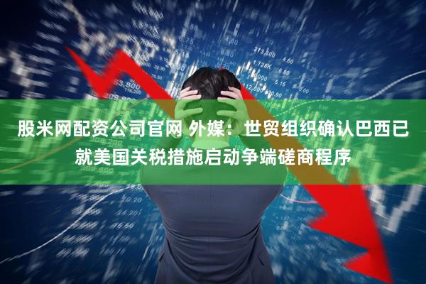 股米网配资公司官网 外媒：世贸组织确认巴西已就美国关税措施启动争端磋商程序