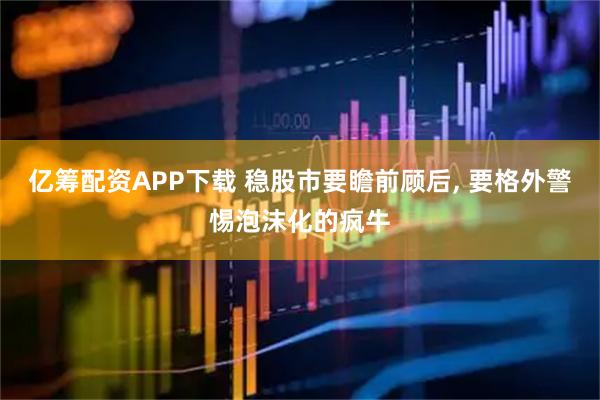 亿筹配资APP下载 稳股市要瞻前顾后, 要格外警惕泡沫化的疯牛