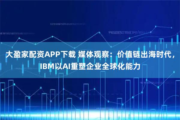大盈家配资APP下载 媒体观察：价值链出海时代，IBM以AI重塑企业全球化能力