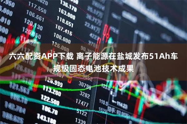 六六配资APP下载 离子能源在盐城发布51Ah车规级固态电池技术成果