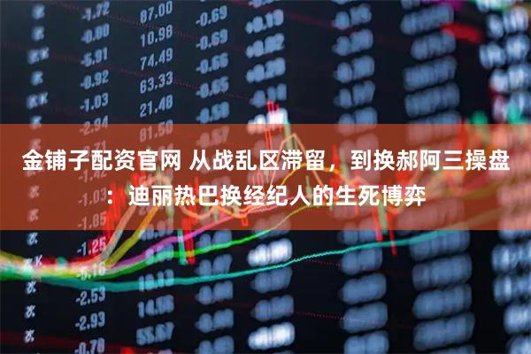 金铺子配资官网 从战乱区滞留，到换郝阿三操盘：迪丽热巴换经纪人的生死博弈