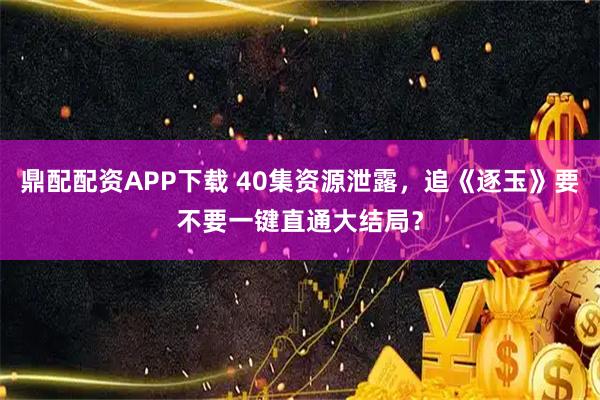 鼎配配资APP下载 40集资源泄露，追《逐玉》要不要一键直通大结局？