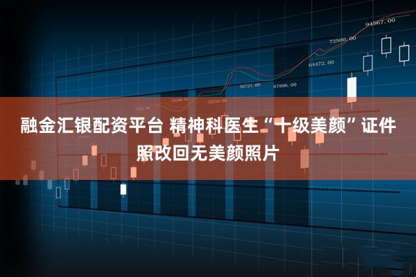 融金汇银配资平台 精神科医生“十级美颜”证件照改回无美颜照片